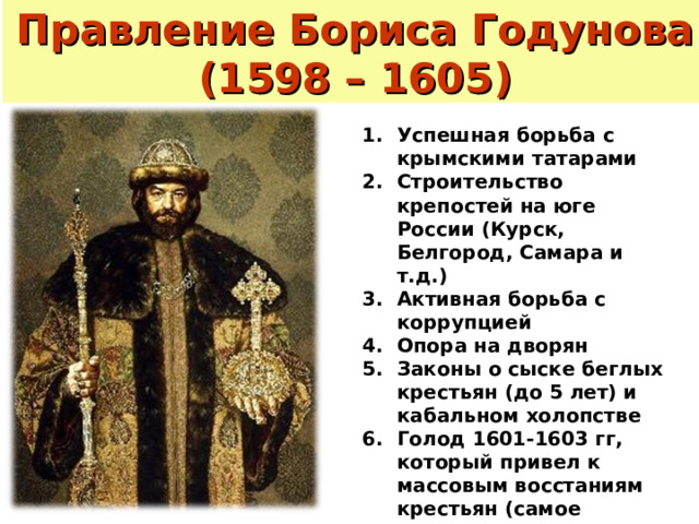 Правление Бориса Годунова (1598 – 1605) Успешная борьба с крымскими татарами Строительство крепостей на юге России (Курск, Белгород, Самара и т.д.) Активная борьба с коррупцией Опора на дворян Законы о сыске беглых крестьян (до 5 лет) и кабальном холопстве Голод 1601-1603 гг, который привел к массовым восстаниям крестьян (самое крупное – восстание Хлопка 
