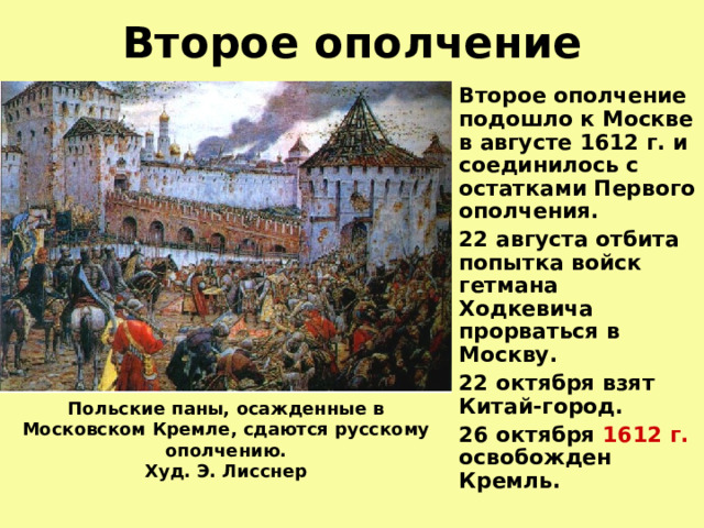 Второе ополчение Второе ополчение подошло к Москве в августе 1612 г. и соединилось с остатками Первого ополчения. 22 августа отбита попытка войск гетмана Ходкевича прорваться в Москву. 22 октября взят Китай-город. 26 октября 1612 г. освобожден Кремль. Польские паны, осажденные в Московском Кремле, сдаются русскому ополчению.  Худ. Э. Лисснер    