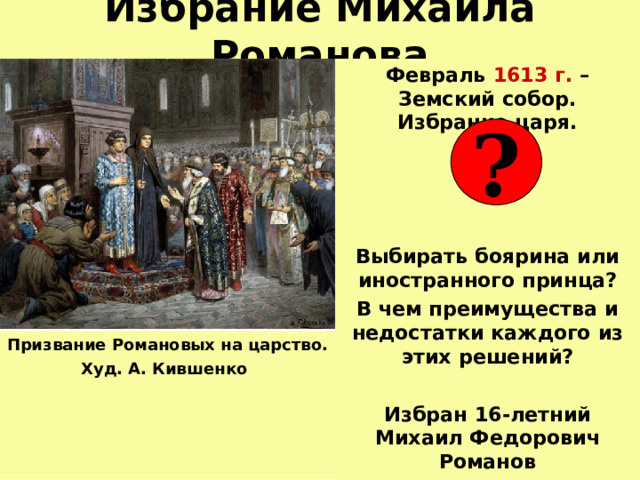 Избрание Михаила Романова Февраль 1613 г. – Земский собор. Избрание царя.  Выбирать боярина или иностранного принца? В чем преимущества и недостатки каждого из этих решений?  Избран 16-летний Михаил Федорович Романов ? Призвание Романовых на царство.  Худ. А. Кившенко  
