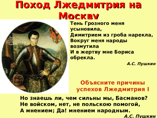 Поход Лжедмитрия на Москву Тень Грозного меня усыновила,  Димитрием из гроба нарекла,  Вокруг меня народы возмутила  И в жертву мне Бориса обрекла. А.С. Пушкин Объясните причины успехов Лжедмитрия I  Но знаешь ли, чем сильны мы, Басманов?  Не войском, нет, не польскою помогой,  А мнением; Да! мнением народным. А.С. Пушкин 