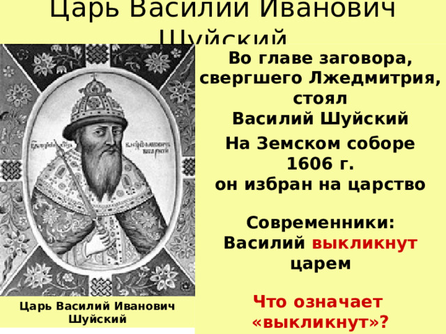 Царь Василий Иванович Шуйский Во главе заговора, свергшего Лжедмитрия, стоял  Василий Шуйский На Земском соборе 1606 г.  он избран на царство Современники:  Василий выкликнут царем Что означает  «выкликнут»? Царь Василий Иванович Шуйский 