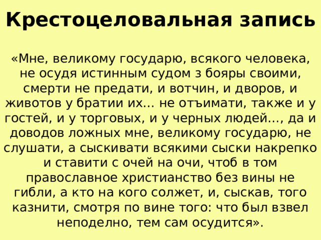 Крестоцеловальная запись «Мне, великому государю, всякого человека, не осудя истинным судом з бояры своими, смерти не предати, и вотчин, и дворов, и животов у братии их… не отъимати, также и у гостей, и у торговых, и у черных людей…, да и доводов ложных мне, великому государю, не слушати, а сыскивати всякими сыски накрепко и ставити с очей на очи, чтоб в том православное христианство без вины не гибли, а кто на кого солжет, и, сыскав, того казнити, смотря по вине того: что был взвел неподелно, тем сам осудится». 