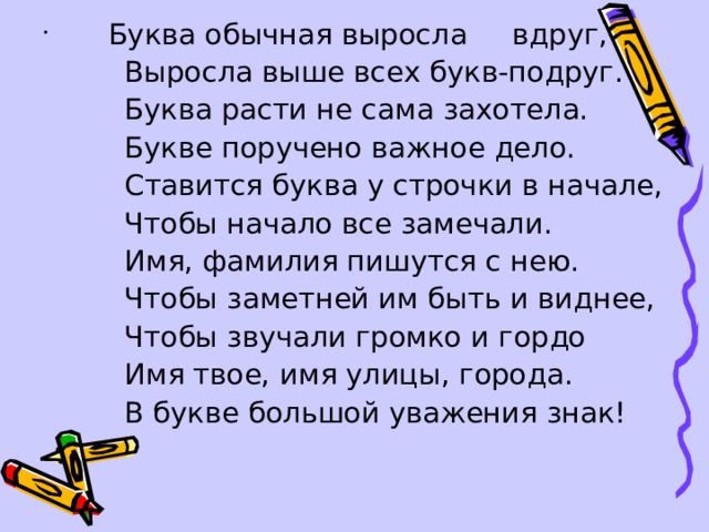  Буква обычная выросла вдруг,  Выросла выше всех букв-подруг.  Буква расти не сама захотела.  Букве поручено важное дело.  Ставится буква у строчки в начале,  Чтобы начало все замечали.  Имя, фамилия пишутся с нею.  Чтобы заметней им быть и виднее,  Чтобы звучали громко и гордо  Имя твое, имя улицы, города.  В букве большой уважения знак! 