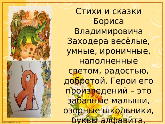 Стихи и сказки Бориса Владимировича Заходера весёлые, умные, ироничные, наполненные светом, радостью, добротой. Герои его произведений – это забавные малыши, озорные школьники, буквы алфавита, животные. 