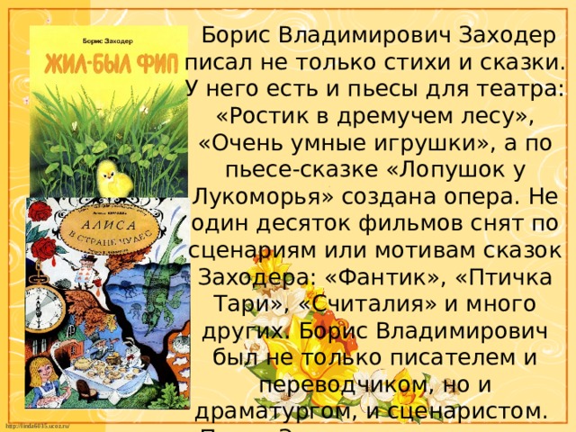  Борис Владимирович Заходер писал не только стихи и сказки. У него есть и пьесы для театра: «Ростик в дремучем лесу», «Очень умные игрушки», а по пьесе-сказке «Лопушок у Лукоморья» создана опера. Не один десяток фильмов снят по сценариям или мотивам сказок Заходера: «Фантик», «Птичка Тари», «Считалия» и много других. Борис Владимирович был не только писателем и переводчиком, но и драматургом, и сценаристом. Писал Заходер не только для детей, но и для взрослых. 