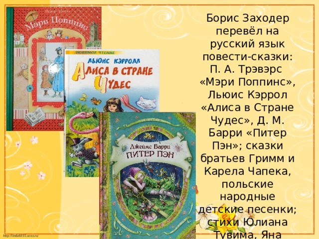 Борис Заходер перевёл на русский язык повести-сказки: П. А. Трэвэрс «Мэри Поппинс», Льюис Кэррол «Алиса в Стране Чудес», Д. М. Барри «Питер Пэн»; сказки братьев Гримм и Карела Чапека, польские народные детские песенки; стихи Юлиана Тувима, Яна Бжехвы, Вильяма Дж. Смита и многих других.   