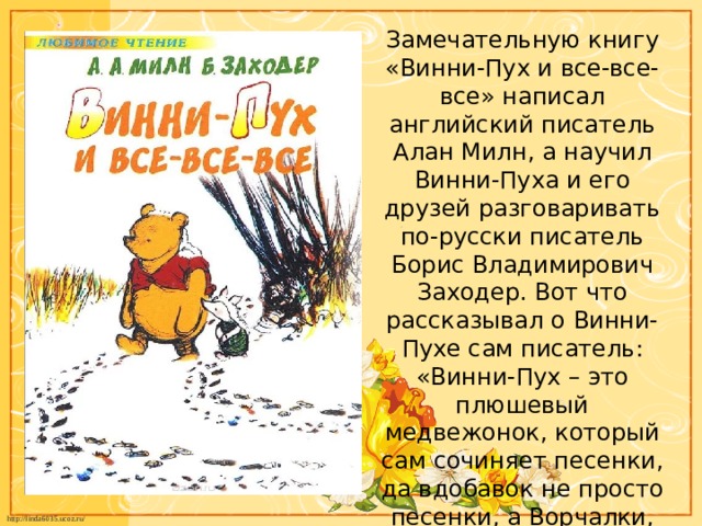 Замечательную книгу «Винни-Пух и все-все-все» написал английский писатель Алан Милн, а научил Винни-Пуха и его друзей разговаривать по-русски писатель Борис Владимирович Заходер. Вот что рассказывал о Винни-Пухе сам писатель: «Винни-Пух – это плюшевый медвежонок, который сам сочиняет песенки, да вдобавок не просто песенки, а Ворчалки, Пыхтелки, Шумелки и даже Сопелки». 