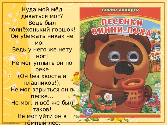 Куда мой мёд деваться мог?  Ведь был полнёхонький горшок!  Он убежать никак не мог –  Ведь у него же нету ног!  Не мог уплыть он по реке  (Он без хвоста и плавников!),  Не мог зарыться он в песке…  Не мог, и всё же был таков!  Не мог уйти он в тёмный лес,  Не мог взлететь под небеса…  Не мог, а всё-таки исчез!  Ну это прямо чудеса!   