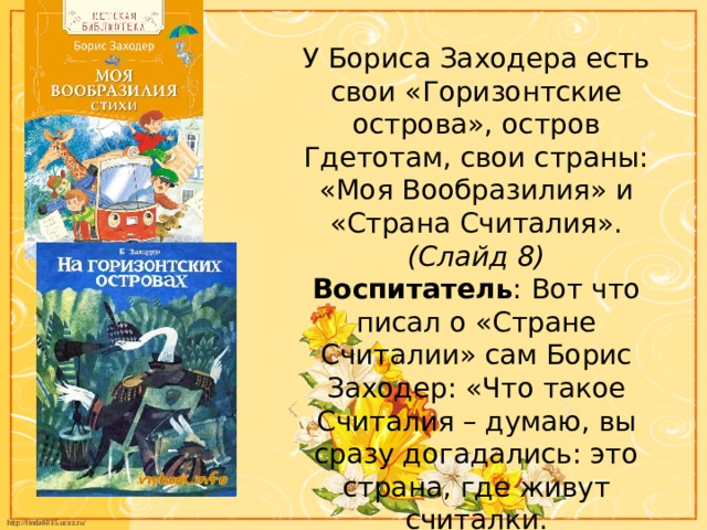 У Бориса Заходера есть свои «Горизонтские острова», остров Гдетотам, свои страны: «Моя Вообразилия» и «Страна Считалия». (Слайд 8)  Воспитатель : Вот что писал о «Стране Считалии» сам Борис Заходер: «Что такое Считалия – думаю, вы сразу догадались: это страна, где живут считалки.  А уж что такое считалки – это знает, как говорится, каждый ребёнок.   