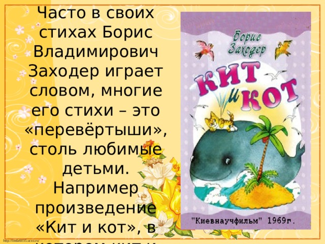 Часто в своих стихах Борис Владимирович Заходер играет словом, многие его стихи – это «перевёртыши», столь любимые детьми. Например произведение «Кит и кот», в котором кит и кот поменялись буквами. 