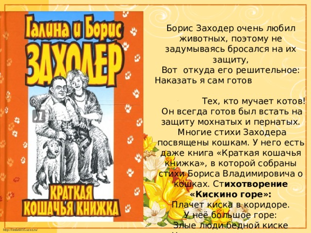 Борис Заходер очень любил животных, поэтому не задумываясь бросался на их защиту,  Вот откуда его решительное: Наказать я сам готов Тех, кто мучает котов!  Он всегда готов был встать на защиту мохнатых и пернатых.  Многие стихи Заходера посвящены кошкам. У него есть даже книга «Краткая кошачья книжка», в которой собраны стихи Бориса Владимировича о кошках. Ст ихотворение «Кискино горе»:  Плачет киска в коридоре.  У неё большое горе:  Злые люди бедной киске  Не дают украсть сосиски.   