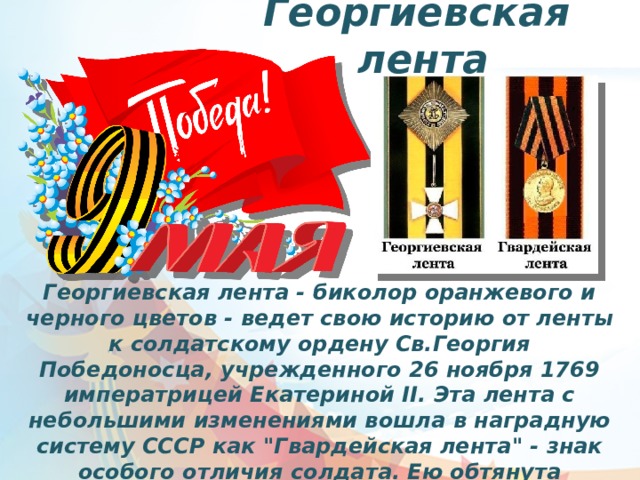 Георгиевская лента Георгиевская лента - биколор оранжевого и черного цветов - ведет свою историю от ленты к солдатскому ордену Св.Георгия Победоносца, учрежденного 26 ноября 1769 императрицей Екатериной II. Эта лента с небольшими изменениями вошла в наградную систему СССР как 