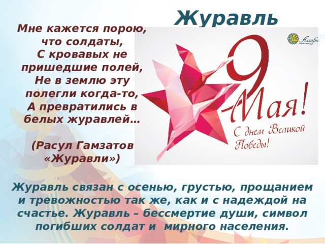 Журавль Мне кажется порою, что солдаты, С кровавых не пришедшие полей, Не в землю эту полегли когда-то, А превратились в белых журавлей…  (Расул Гамзатов «Журавли») Журавль связан с осенью, грустью, прощанием и тревожностью так же, как и с надеждой на счастье. Журавль – бессмертие души, символ погибших солдат и мирного населения. 
