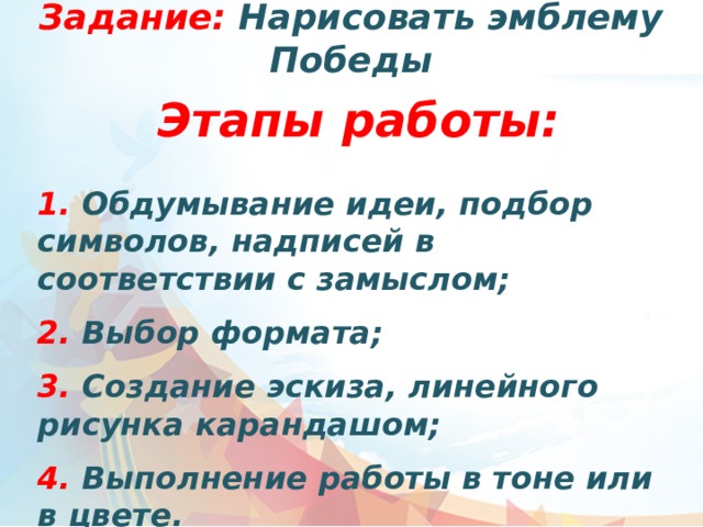 Задание: Нарисовать эмблему Победы Этапы работы:  1. Обдумывание идеи, подбор символов, надписей в соответствии с замыслом;  2. Выбор формата;   3. Создание эскиза, линейного рисунка карандашом;  4. Выполнение работы в тоне или в цвете.  