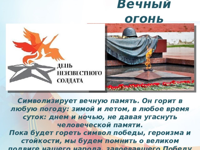 Вечный огонь Символизирует вечную память. Он горит в любую погоду: зимой и летом, в любое время суток: днем и ночью, не давая угаснуть человеческой памяти. Пока будет гореть символ победы, героизма и стойкости, мы будем помнить о великом подвиге нашего народа, завоевавшего Победу над фашизмом. 