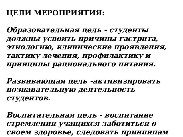 ЦЕЛИ МЕРОПРИЯТИЯ: Образовательная цель - студенты должны усвоить причины гастрита, этиологию, клинические проявления, тактику лечения, профилактику и принципы рационального питания. Развивающая цель -активизировать познавательную деятельность студентов. Воспитательная цель - воспитание стремления учащихся заботиться о своем здоровье, следовать принципам рационального питания. 