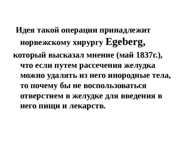  Идея такой операции принадлежит норвежскому хирургу Egeberg , который высказал мнение (май 1837г.), что если путем рассечения желудка можно удалять из него инородные тела, то почему бы не воспользоваться отверстием в желудке для введения в него пищи и лекарств. 