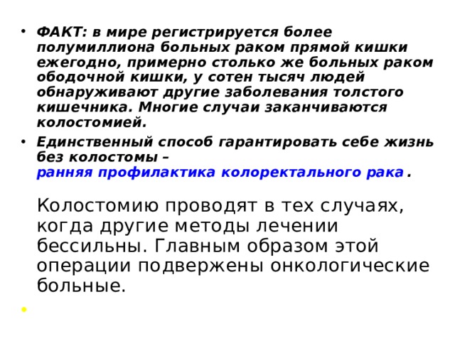 ФАКТ: в мире регистрируется более полумиллиона больных раком прямой кишки ежегодно, примерно столько же больных раком ободочной кишки, у сотен тысяч людей обнаруживают другие заболевания толстого кишечника. Многие случаи заканчиваются колостомией. Единственный способ гарантировать себе жизнь без колостомы – ранняя профилактика колоректального рака .        Колостомию проводят в тех случаях, когда другие методы лечении бессильны. Главным образом этой операции подвержены онкологические больные.   