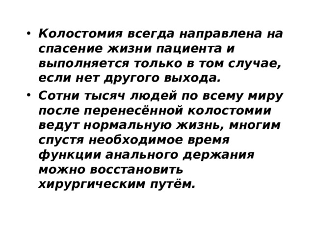 Колостомия всегда направлена на спасение жизни пациента и выполняется только в том случае, если нет другого выхода. Сотни тысяч людей по всему миру после перенесённой колостомии ведут нормальную жизнь, многим спустя необходимое время функции анального держания можно восстановить хирургическим путём.  