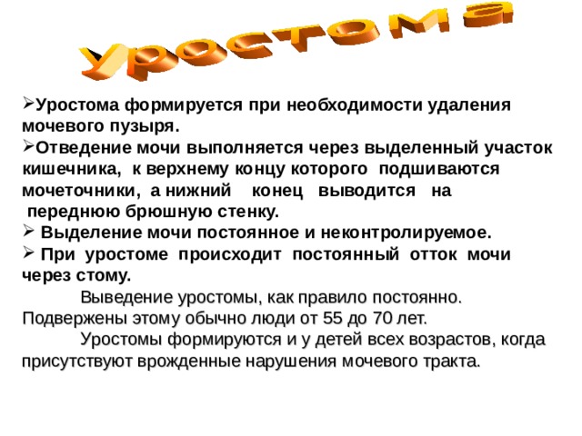 Уростома формируется при необходимости удаления мочевого пузыря. Отведение мочи выполняется через выделенный участок кишечника,  к верхнему концу которого  подшиваются мочеточники,  а нижний    конец   выводится   на   переднюю брюшную стенку.   Выделение мочи постоянное и неконтролируемое.    При  уростоме  происходит  постоянный  отток  мочи  через стому.    Выведение уростомы, как правило постоянно. Подвержены этому обычно люди от 55 до 70 лет.  У ростомы формируются и у детей всех возрастов, когда присутствуют врожденные нарушения мочевого тракта.  