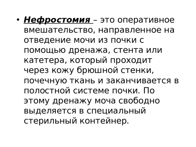Нефростомия – это оперативное вмешательство, направленное на отведение мочи из почки с помощью дренажа, стента или катетера, который проходит через кожу брюшной стенки, почечную ткань и заканчивается в полостной системе почки. По этому дренажу моча свободно выделяется в специальный стерильный контейнер. 