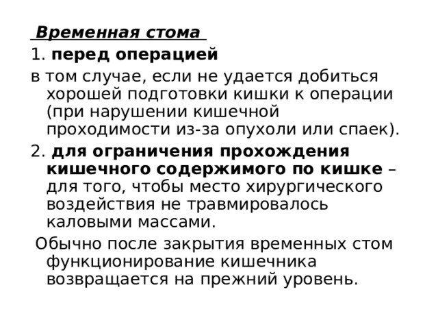   Временная стома 1. перед операцией в том случае, если не удается добиться хорошей подготовки кишки к операции (при нарушении кишечной проходимости из-за опухоли или спаек). 2. для ограничения прохождения кишечного содержимого по кишке  – для того, чтобы место хирургического воздействия не травмировалось каловыми массами.  Обычно после закрытия временных стом функционирование кишечника возвращается на прежний уровень. 