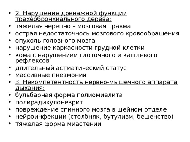 2. Нарушение дренажной функции трахеобронхиального дерева: тяжелая черепно – мозговая травма острая недостаточнось мозгового кровообращения опухоль головного мозга нарушение каркасности грудной клетки кома с нарушением глоточного и кашлевого рефлексов длительный астматический статус массивные пневмонии 3. Некомпетентность нервно-мышечного аппарата дыхания: бульбарная форма полиомиелита полирадикулоневрит повреждение спинного мозга в шейном отделе нейроинфекции (столбняк, бутулизм, бешенство) тяжелая форма миастении  