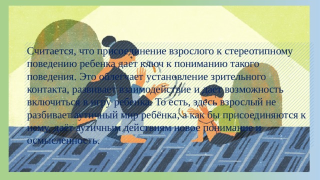 Считается, что присоединение взрослого к стереотипному поведению ребенка дает ключ к пониманию такого поведения. Это облегчает установление зрительного контакта, развивает взаимодействие и дает возможность включиться в игру ребенка. То есть, здесь взрослый не разбивает аутичный мир ребёнка, а как бы присоединяются к нему, даёт аутичным действиям новое понимание и осмысленность. 