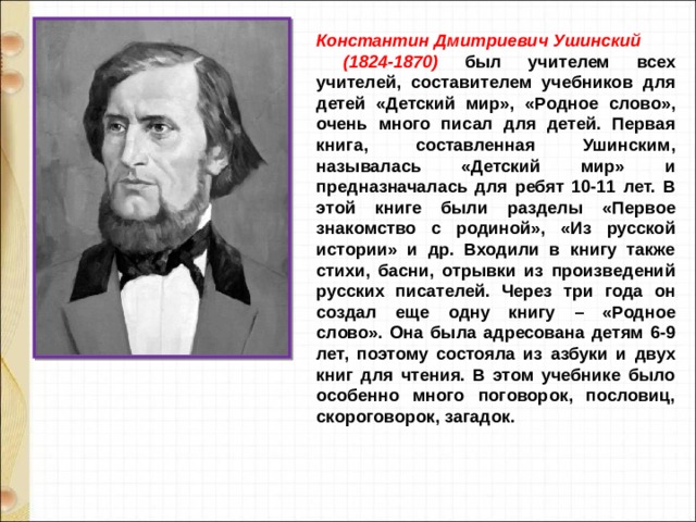 Константин Дмитриевич Ушинский  (1824-1870) был учителем всех учителей, составителем учебников для детей «Детский мир», «Родное слово», очень много писал для детей. Первая книга, составленная Ушинским, называлась «Детский мир» и предназначалась для ребят 10-11 лет. В этой книге были разделы «Первое знакомство с родиной», «Из русской истории» и др. Входили в книгу также стихи, басни, отрывки из произведений русских писателей. Через три года он создал еще одну книгу – «Родное слово». Она была адресована детям 6-9 лет, поэтому состояла из азбуки и двух книг для чтения. В этом учебнике было особенно много поговорок, пословиц, скороговорок, загадок. 