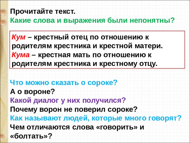 Прочитайте текст. Какие слова и выражения были непонятны?       Что можно сказать о сороке? А о вороне? Какой диалог у них получился? Почему ворон не поверил сороке? Как называют людей, которые много говорят? Чем отличаются слова «говорить» и «болтать»? Кум – крестный отец по отношению к родителям крестника и крестной матери. Кума – крестная мать по отношению к родителям крестника и крестному отцу. 