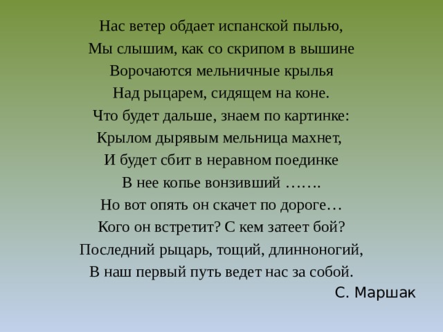 Нас ветер обдает испанской пылью, Мы слышим, как со скрипом в вышине Ворочаются мельничные крылья Над рыцарем, сидящем на коне. Что будет дальше, знаем по картинке: Крылом дырявым мельница махнет, И будет сбит в неравном поединке В нее копье вонзивший ……. Но вот опять он скачет по дороге… Кого он встретит? С кем затеет бой? Последний рыцарь, тощий, длинноногий, В наш первый путь ведет нас за собой. С. Маршак 