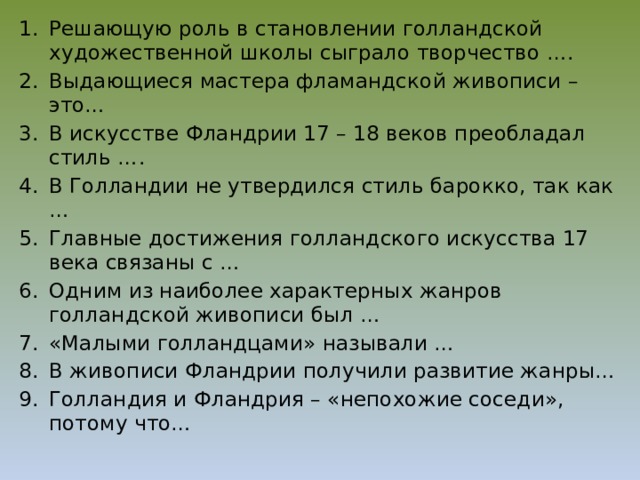 Решающую роль в становлении голландской художественной школы сыграло творчество …. Выдающиеся мастера фламандской живописи – это… В искусстве Фландрии 17 – 18 веков преобладал стиль …. В Голландии не утвердился стиль барокко, так как … Главные достижения голландского искусства 17 века связаны с … Одним из наиболее характерных жанров голландской живописи был … «Малыми голландцами» называли … В живописи Фландрии получили развитие жанры… Голландия и Фландрия – «непохожие соседи», потому что… 