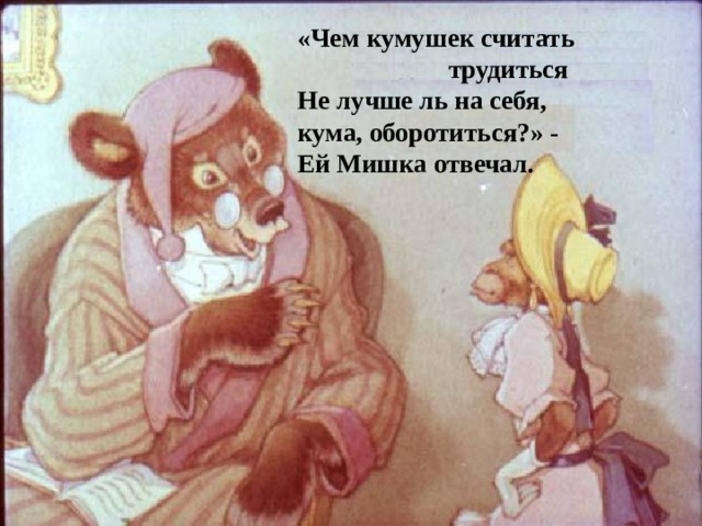 «Чем кумушек считать  трудиться Не лучше ль на себя, кума, оборотиться?» - Ей Мишка отвечал.  