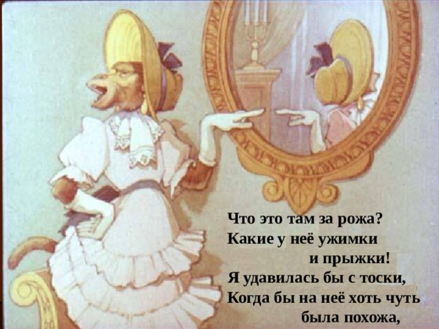 Что это там за рожа? Какие у неё ужимки  и прыжки! Я удавилась бы с тоски, Когда бы на неё хоть чуть  была похожа, 