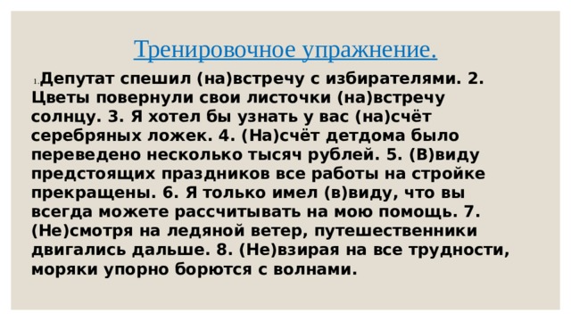 Тренировочное упражнение.    1. Депутат спешил (на)встречу с избирателями. 2. Цветы повернули свои листочки (на)встречу солнцу. 3. Я хотел бы узнать у вас (на)счёт серебряных ложек. 4. (На)счёт детдома было переведено несколько тысяч рублей. 5. (В)виду предстоящих праздников все работы на стройке прекращены. 6. Я только имел (в)виду, что вы всегда можете рассчитывать на мою помощь. 7. (Не)смотря на ледяной ветер, путешественники двигались дальше. 8. (Не)взирая на все трудности, моряки упорно борются с волнами. 