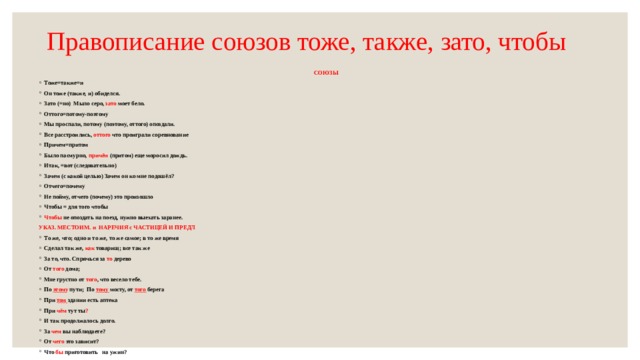 Правописание союзов тоже, также, зато, чтобы СОЮЗЫ Тоже=также=и Он тоже (также, и) обиделся. Зато (=но) Мыло серо, зато моет бело. Оттого=потому-поэтому Мы проспали, потому (поэтому, оттого) опоздали. Все расстроились, оттого что проиграли соревнование Причем=притом Было пасмурно, причём (притом) еще моросил дождь. Итак, =вот (следовательно) Зачем (с какой целью) Зачем он ко мне подошёл? Отчего=почему Не пойму, отчего (почему) это произошло Чтобы = для того чтобы Чтобы не опоздать на поезд, нужно выехать заранее. УКАЗ. МЕСТОИМ. и НАРЕЧИЯ с ЧАСТИЦЕЙ И ПРЕДЛ То же, что; одно и то же, то же самое; в то же время Сделал так же, как товарищ; все так же За то, что. Спрячься за то дерево От того дома; Мне грустно от того , что весело тебе. По этом у пути; По тому мосту, от того берега При том здании есть аптека При чём тут ты ? И так продолжалось долго. За чем вы наблюдаете? От чего это зависит? Что бы приготовить на ужин? 