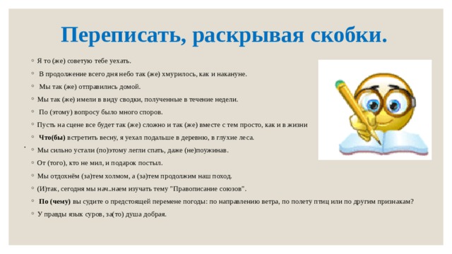 Переписать, раскрывая скобки. Я то (же) советую тебе уехать.  В продолжение всего дня небо так (же) хмурилось, как и накануне.  Мы так (же) отправились домой. Мы так (же) имели в виду сводки, полученные в течение недели.   По (этому) вопросу было много споров. Пусть на сцене все будет так (же) сложно и так (же) вместе с тем просто, как и в жизни   Что(бы)  встретить весну, я уехал подальше в деревню, в глухие леса. Мы сильно устали (по)этому легли спать, даже (не)поужинав. От (того), кто не мил, и подарок постыл. Мы отдохнём (за)тем холмом, а (за)тем продолжим наш поход. (И)так, сегодня мы нач..наем изучать тему 