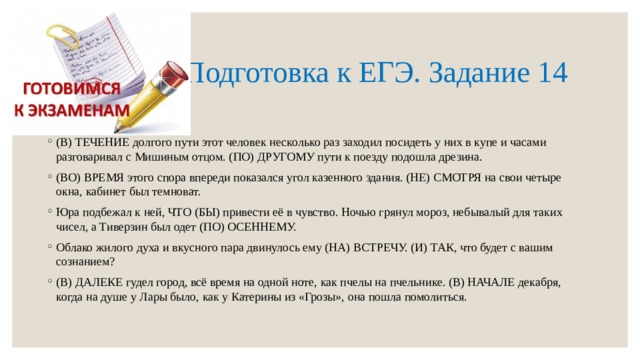  Подготовка к ЕГЭ. Задание 14 (В) ТЕЧЕНИЕ долгого пути этот человек несколько раз заходил посидеть у них в купе и часами разговаривал с Мишиным отцом. (ПО) ДРУГОМУ пути к поезду подошла дрезина. (ВО) ВРЕМЯ этого спора впереди показался угол казенного здания. (НЕ) СМОТРЯ на свои четыре окна, кабинет был темноват. Юра подбежал к ней, ЧТО (БЫ) привести её в чувство. Ночью грянул мороз, небывалый для таких чисел, а Тиверзин был одет (ПО) ОСЕННЕМУ. Облако жилого духа и вкусного пара двинулось ему (НА) ВСТРЕЧУ. (И) ТАК, что будет с вашим сознанием? (В) ДАЛЕКЕ гудел город, всё время на одной ноте, как пчелы на пчельнике. (В) НАЧАЛЕ декабря, когда на душе у Лары было, как у Катерины из «Грозы», она пошла помолиться. 