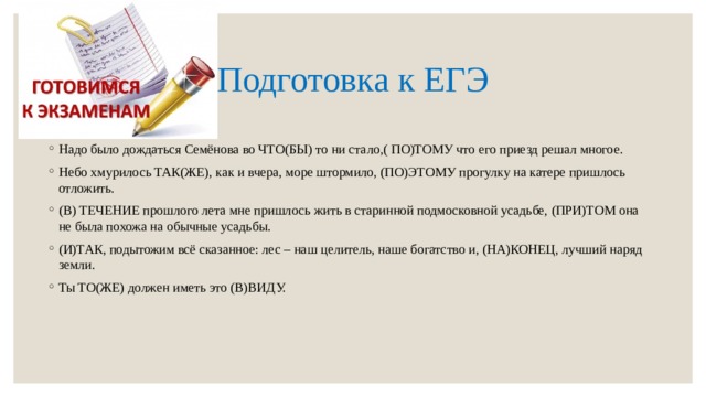 Подготовка к ЕГЭ Надо было дождаться Семёнова во ЧТО(БЫ) то ни стало,( ПО)ТОМУ что его приезд решал многое. Небо хмурилось ТАК(ЖЕ), как и вчера, море штормило, (ПО)ЭТОМУ прогулку на катере пришлось отложить. (В) ТЕЧЕНИЕ прошлого лета мне пришлось жить в старинной подмосковной усадьбе, (ПРИ)ТОМ она не была похожа на обычные усадьбы. (И)ТАК, подытожим всё сказанное: лес – наш целитель, наше богатство и, (НА)КОНЕЦ, лучший наряд земли. Ты ТО(ЖЕ) должен иметь это (В)ВИДУ. 