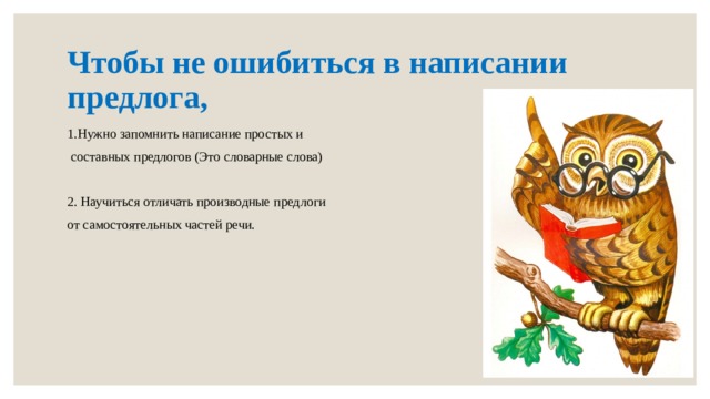 Чтобы не ошибиться в написании предлога, 1.Нужно запомнить написание простых и  составных предлогов (Это словарные слова) 2. Научиться отличать производные предлоги от самостоятельных частей речи. 