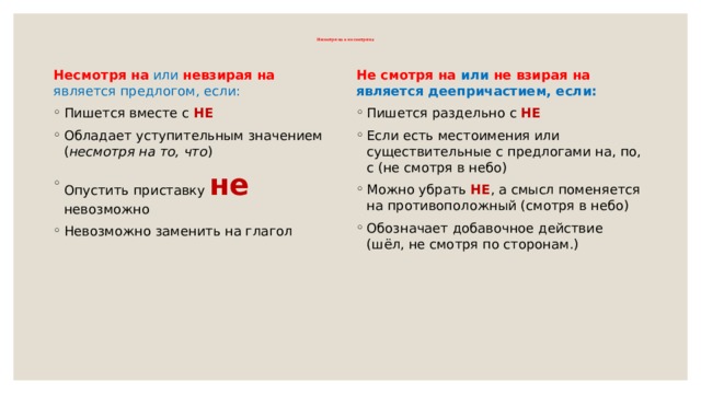  Несмотря на и не смотря на   Несмотря на  или  невзирая   на является предлогом, если: Не смотря на или не взирая на является деепричастием, если: Пишется вместе с НЕ Обладает уступительным значением ( несмотря на то, что ) Опустить приставку не невозможно Невозможно заменить на глагол Пишется раздельно с НЕ Если есть местоимения или существительные с предлогами на, по, с (не смотря в небо) Можно убрать НЕ , а смысл поменяется на противоположный (смотря в небо) Обозначает добавочное действие (шёл, не смотря по сторонам.) 