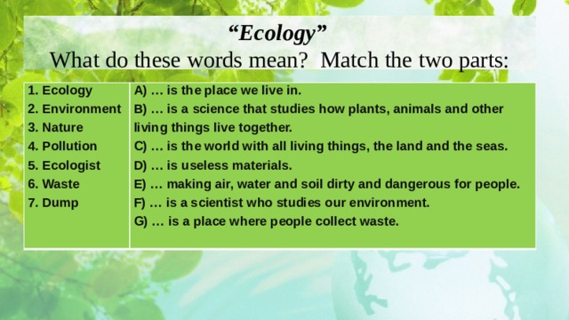 “ Ecology”  What do these words mean? Match the two parts: 1. Ecology 2. Environment A) … is the place we live in. B) … is a science that studies how plants, animals and other living things live together. 3. Nature 4. Pollution C) … is the world with all living things, the land and the seas. D) … is useless materials. 5. Ecologist 6. Waste E) … making air, water and soil dirty and dangerous for people. F) … is a scientist who studies our environment. 7. Dump G) … is a place where people collect waste.  