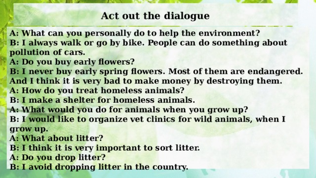 Act out the dialogue A: What can you personally do to help the environment? B: I always walk or go by bike. People can do something about pollution of cars. A: Do you buy early flowers? B: I never buy early spring flowers. Most of them are endangered. And I think it is very bad to make money by destroying them. A: How do you treat homeless animals? B: I make a shelter for homeless animals. A: What would you do for animals when you grow up? B: I would like to organize vet clinics for wild animals, when I grow up. A: What about litter? B: I think it is very important to sort litter. A: Do you drop litter?  B: I avoid dropping litter in the country.  