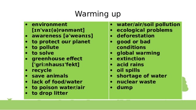 Warming up environment [ɪn'vaɪ(ə)rənmənt] awareness [ə'weənɪs] to protect our planet to pollute to solve greenhouse effect ['gri:nhausɪ'fekt] recycle save animals lack of food/water to poison water/air to drop litter water/air/soil pollution ecological problems deforestation good or bad conditions global warming extinction acid rains oil spills shortage of water nuclear waste dump 
