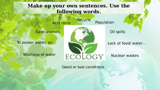 Make up your own sentences. Use the following words. Recycle Population Acid rains Save animals Oil spills To poison water/ air… Lack of food/ water... Shortage of water Nuclear wastes Good or bad conditions  