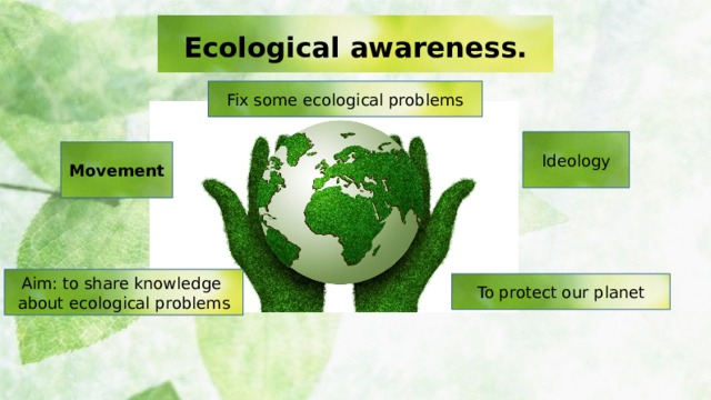 Ecological awareness. Fix some ecological problems Ideology Movement Aim: to share knowledge about ecological problems To protect our planet  