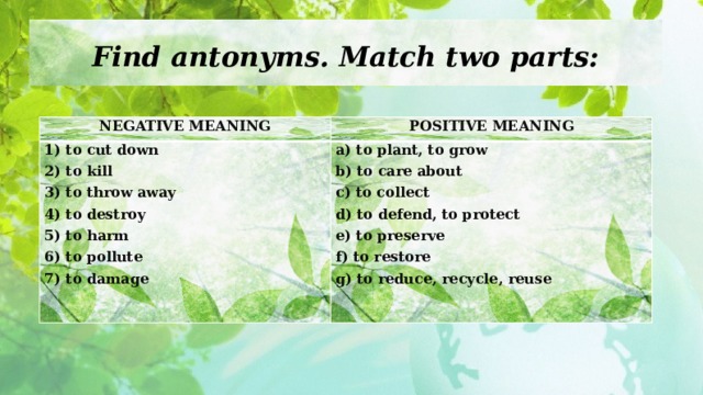 Find antonyms. Match two parts: NEGATIVE MEANING POSITIVE MEANING 1) to cut down 2) to kill a) to plant, to grow b) to care about 3) to throw away 4) to destroy c) to collect d) to defend, to protect 5) to harm 6) to pollute e) to preserve f) to restore 7) to damage g) to reduce, recycle, reuse  