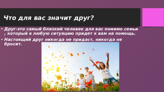 Что для вас значит друг? Друг-это самый близкий человек для вас помимо семьи , который в любую ситуацию придет к вам на помощь. Настоящий друг никогда не придаст, никогда не бросит. 