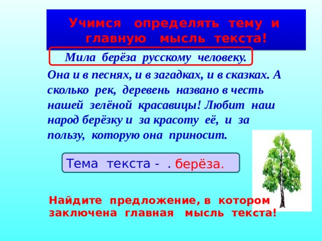 Учимся определять тему и главную мысль текста!  Мила берёза русскому человеку. Она и в песнях, и в загадках, и в сказках. А сколько рек, деревень названо в честь нашей зелёной красавицы! Любит наш народ берёзку и за красоту её, и за пользу, которую она приносит.  Тема текста - … . берёза. Найдите предложение, в котором заключена главная мысль текста! 