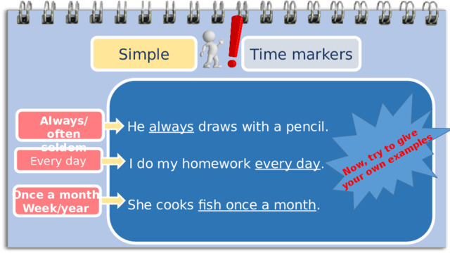 Now, try to give your own examples Simple Time markers Always/often seldom He always draws with a pencil. Every day I do my homework every day . Once a month Week/year She cooks fish once a month . 
